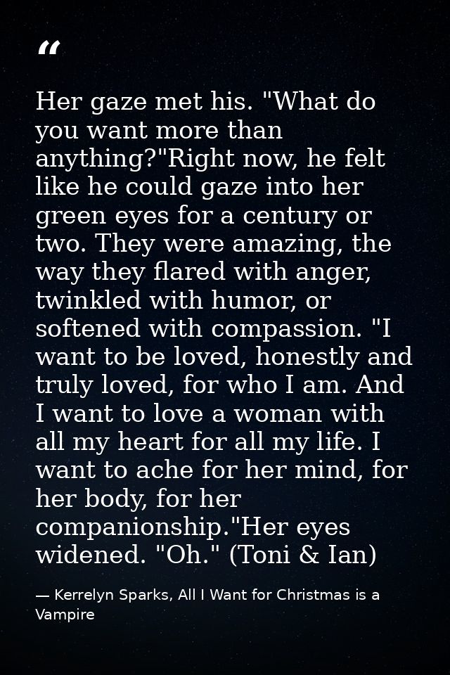 Her gaze met his. "What do you want more than anything?"Right now, he felt like he could gaze into her green eyes for a  — Kerrelyn Sparks, All I Want for Christmas is a Vampire