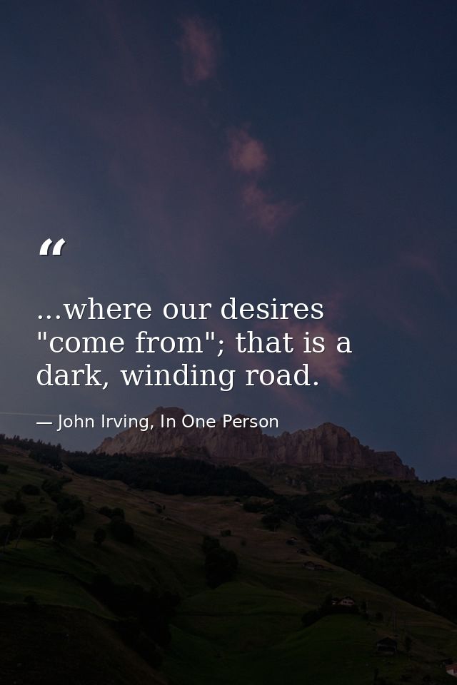 ...where our desires "come from"; that is a dark, winding road. — John Irving, In One Person