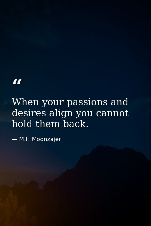 When your passions and desires align you cannot hold them back. — M.F. Moonzajer