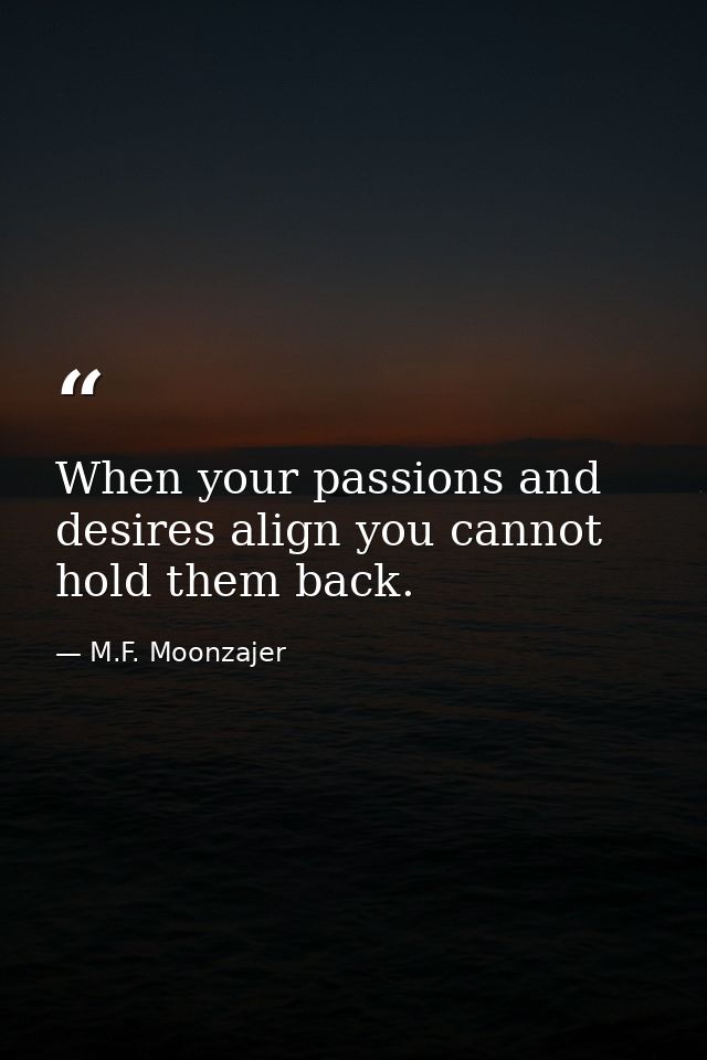 When your passions and desires align you cannot hold them back. — M.F. Moonzajer