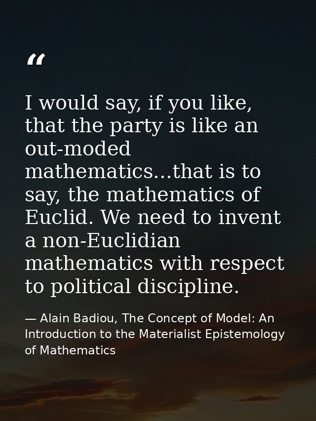 I would say, if you like, that the party is like an out-moded mathematics...that is to say, the mathematics of Euclid. W — Alain Badiou, The Concept of Model: An Introduction to the Materialist Epistemology of Mathematics