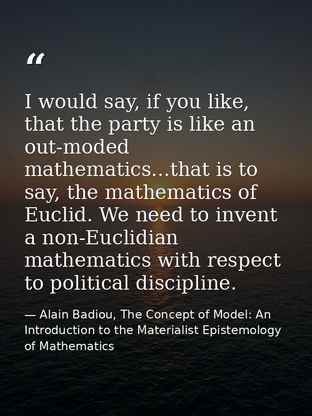 I would say, if you like, that the party is like an out-moded mathematics...that is to say, the mathematics of Euclid. W — Alain Badiou, The Concept of Model: An Introduction to the Materialist Epistemology of Mathematics