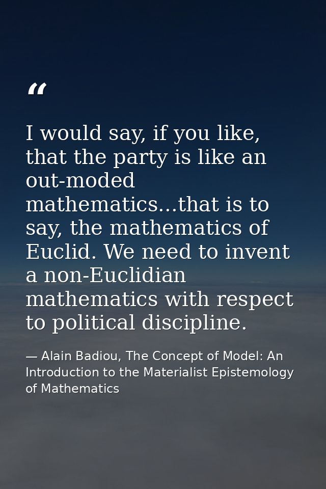 I would say, if you like, that the party is like an out-moded mathematics...that is to say, the mathematics of Euclid. W — Alain Badiou, The Concept of Model: An Introduction to the Materialist Epistemology of Mathematics