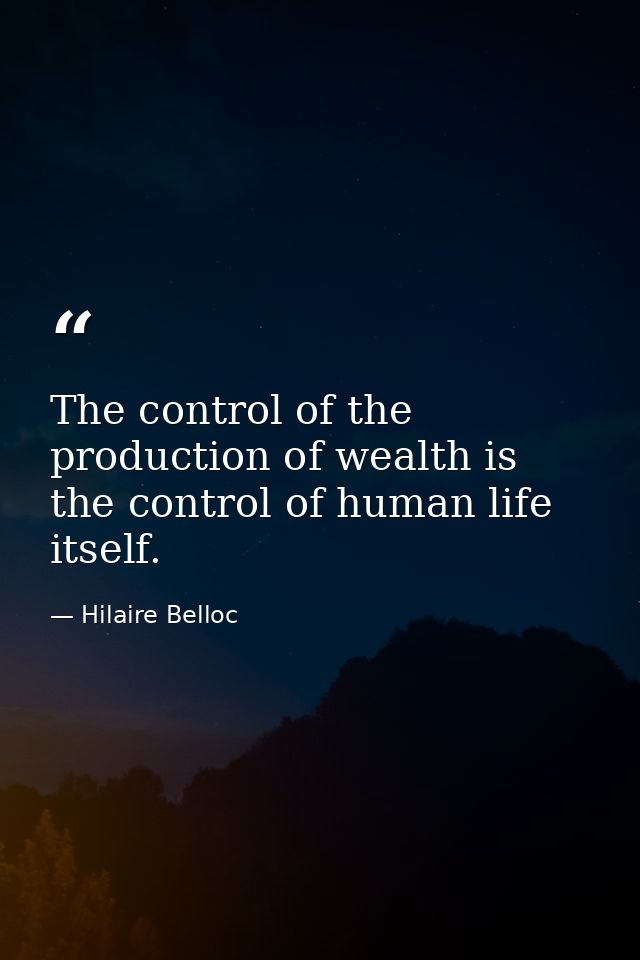 The control of the production of wealth is the control of human life itself. — Hilaire Belloc