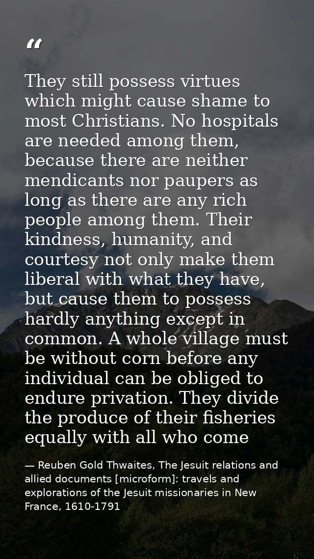 They still possess virtues which might cause shame to most Christians. No hospitals are needed among them, because there — Reuben Gold Thwaites, The Jesuit relations and allied documents [microform]: travels and explorations of the Jesuit missionaries in New France, 1610-1791