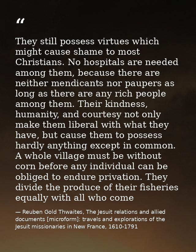 They still possess virtues which might cause shame to most Christians. No hospitals are needed among them, because there — Reuben Gold Thwaites, The Jesuit relations and allied documents [microform]: travels and explorations of the Jesuit missionaries in New France, 1610-1791