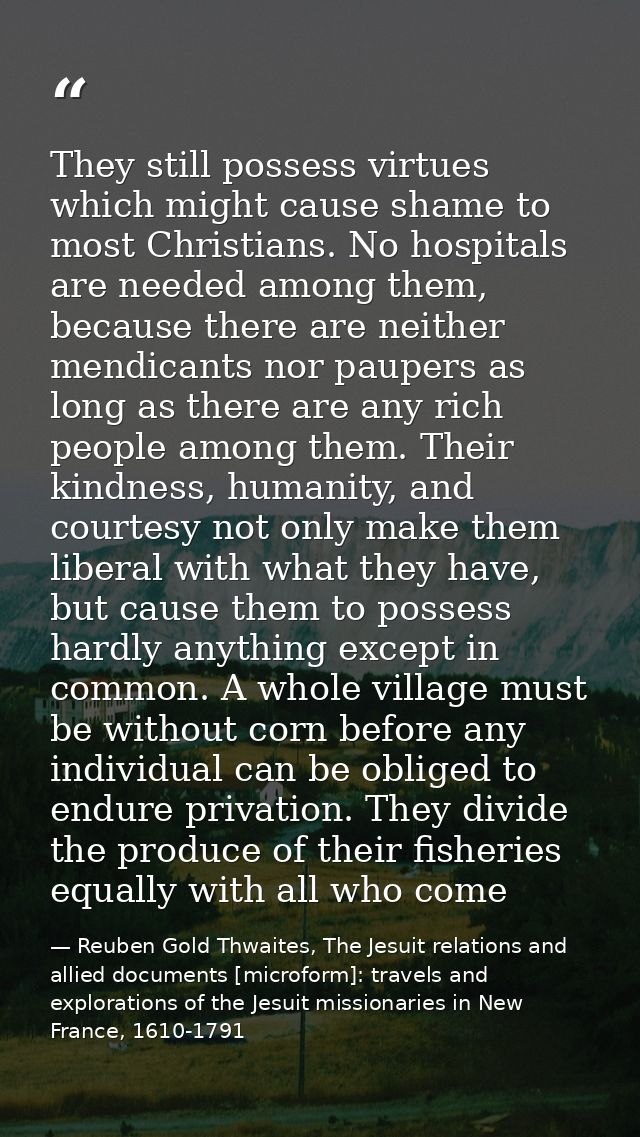 They still possess virtues which might cause shame to most Christians. No hospitals are needed among them, because there — Reuben Gold Thwaites, The Jesuit relations and allied documents [microform]: travels and explorations of the Jesuit missionaries in New France, 1610-1791