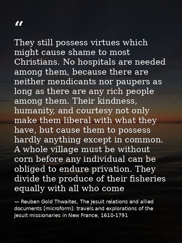 They still possess virtues which might cause shame to most Christians. No hospitals are needed among them, because there — Reuben Gold Thwaites, The Jesuit relations and allied documents [microform]: travels and explorations of the Jesuit missionaries in New France, 1610-1791