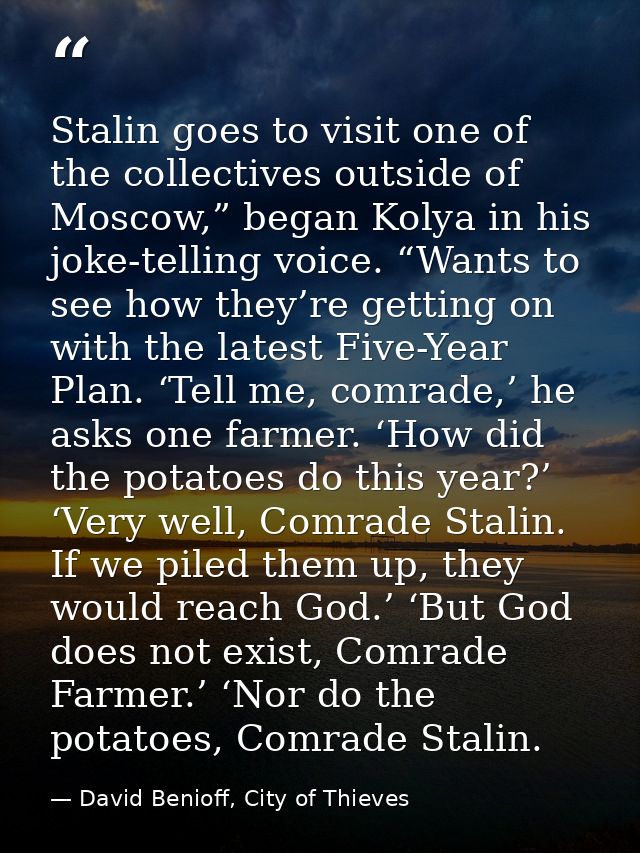 Stalin goes to visit one of the collectives outside of Moscow,” began Kolya in his joke-telling voice. “Wants to see how — David Benioff, City of Thieves