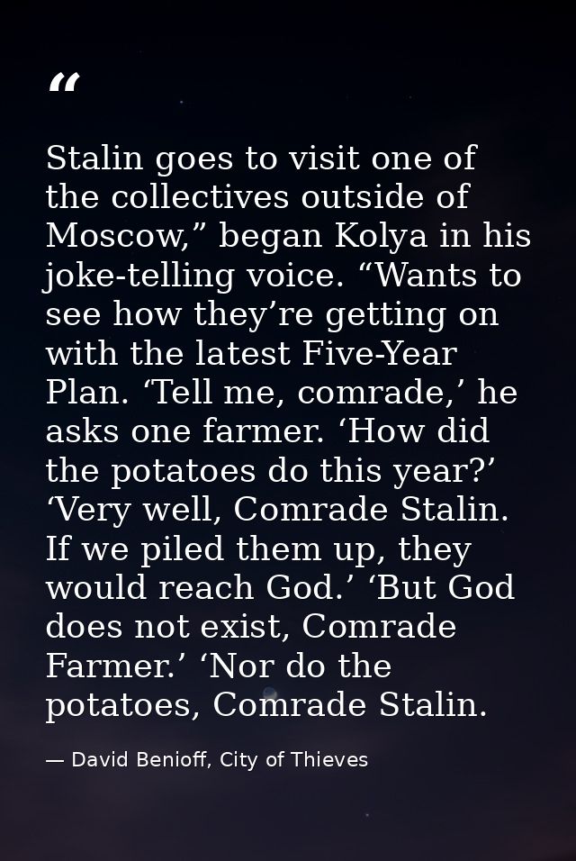 Stalin goes to visit one of the collectives outside of Moscow,” began Kolya in his joke-telling voice. “Wants to see how — David Benioff, City of Thieves