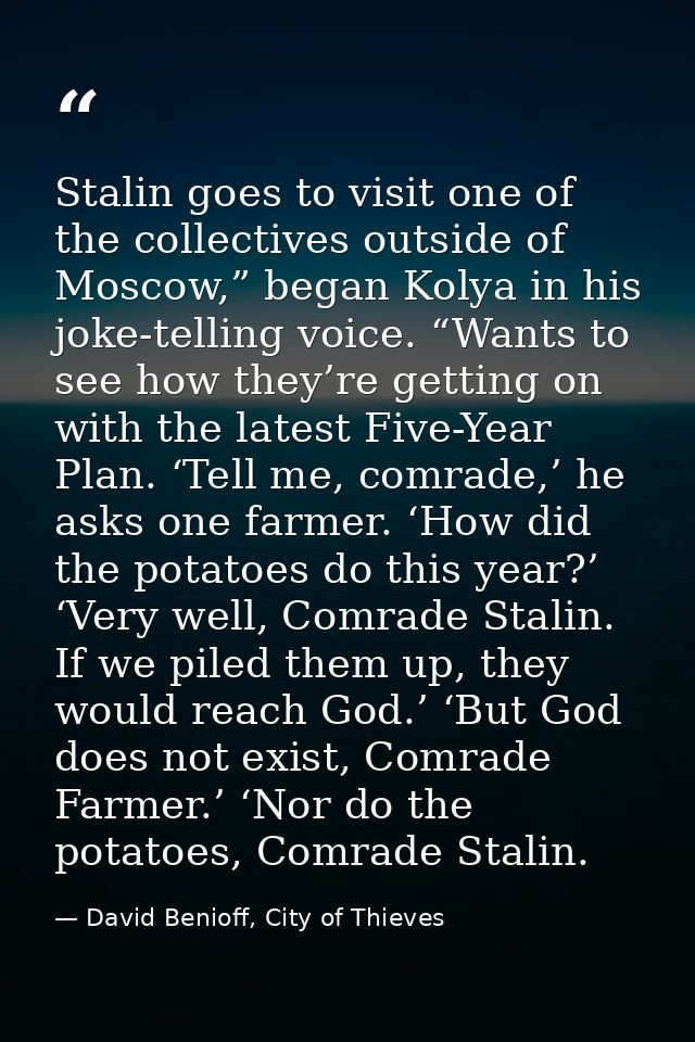 Stalin goes to visit one of the collectives outside of Moscow,” began Kolya in his joke-telling voice. “Wants to see how — David Benioff, City of Thieves