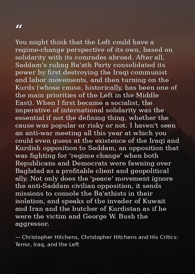 You might think that the Left could have a regime-change perspective of its own, based on solidarity with its comrades a — Christopher Hitchens, Christopher Hitchens and His Critics: Terror, Iraq, and the Left