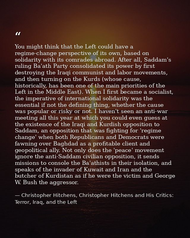 You might think that the Left could have a regime-change perspective of its own, based on solidarity with its comrades a — Christopher Hitchens, Christopher Hitchens and His Critics: Terror, Iraq, and the Left