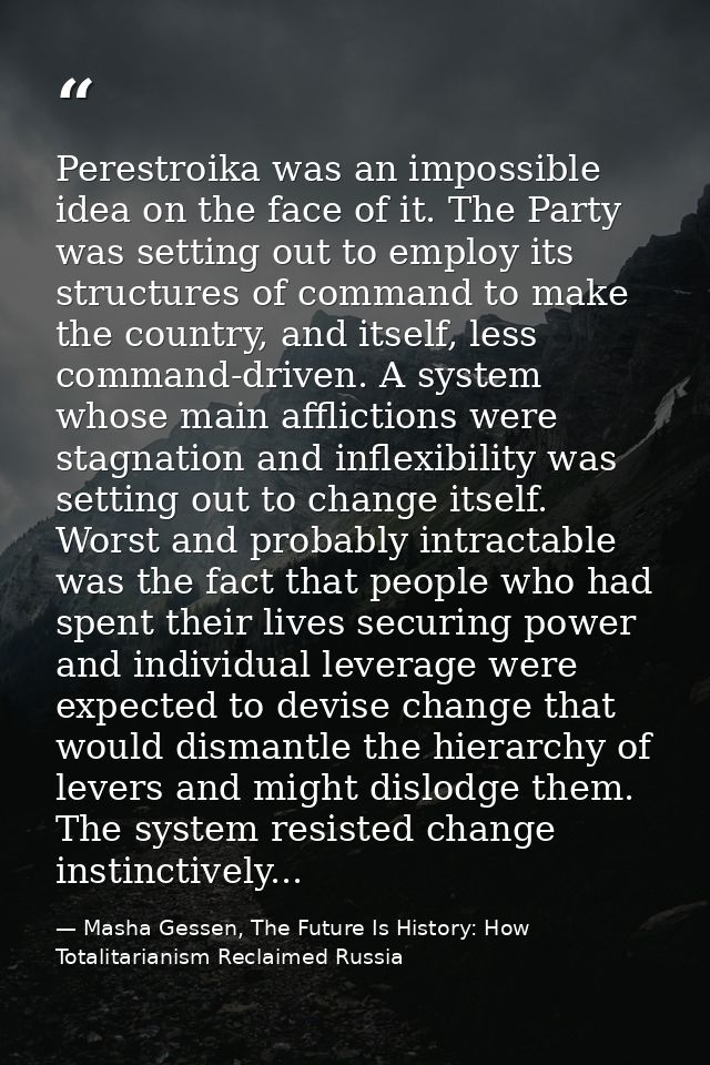 Perestroika was an impossible idea on the face of it. The Party was setting out to employ its structures of command to m — Masha Gessen, The Future Is History: How Totalitarianism Reclaimed Russia