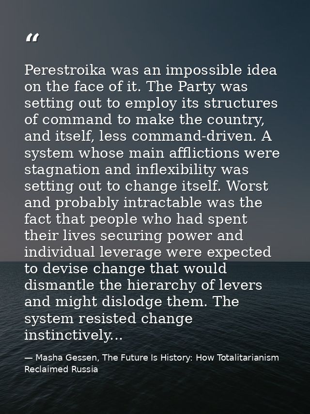Perestroika was an impossible idea on the face of it. The Party was setting out to employ its structures of command to m — Masha Gessen, The Future Is History: How Totalitarianism Reclaimed Russia