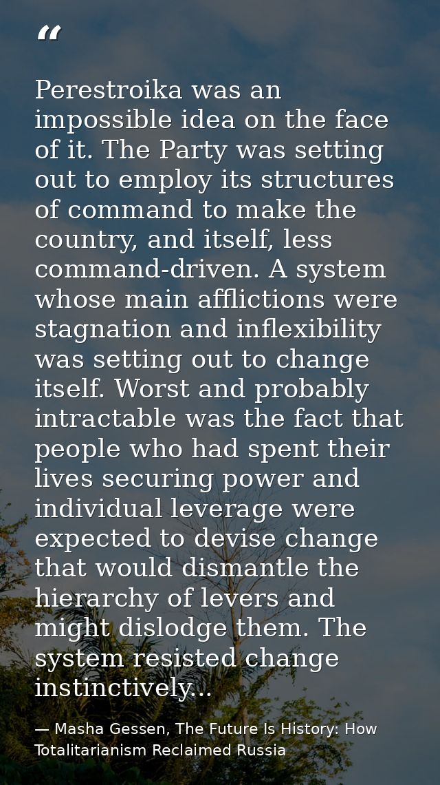 Perestroika was an impossible idea on the face of it. The Party was setting out to employ its structures of command to m — Masha Gessen, The Future Is History: How Totalitarianism Reclaimed Russia