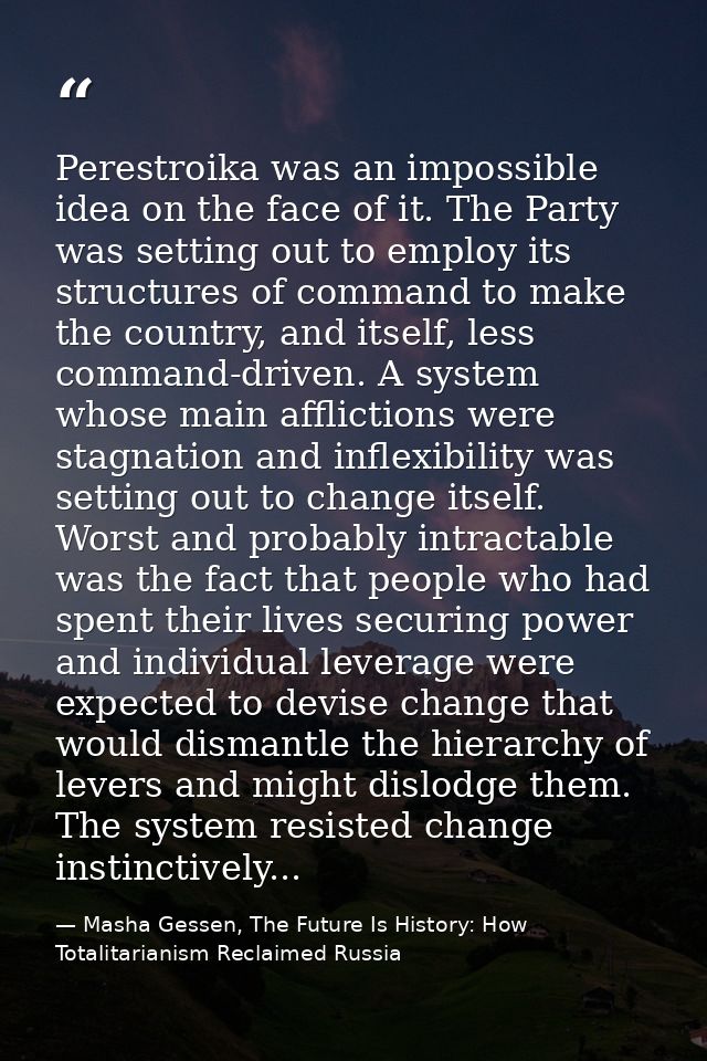 Perestroika was an impossible idea on the face of it. The Party was setting out to employ its structures of command to m — Masha Gessen, The Future Is History: How Totalitarianism Reclaimed Russia
