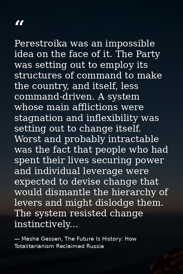 Perestroika was an impossible idea on the face of it. The Party was setting out to employ its structures of command to m — Masha Gessen, The Future Is History: How Totalitarianism Reclaimed Russia