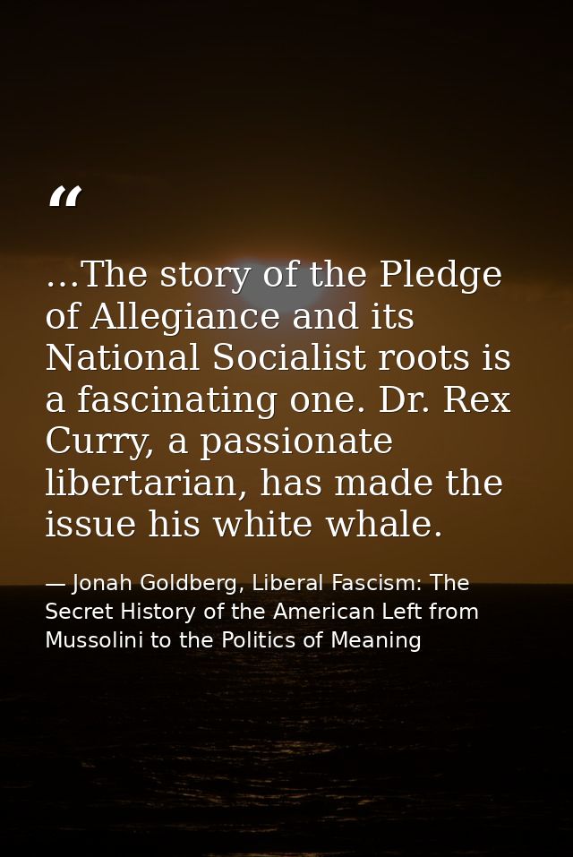 …The story of the Pledge of Allegiance and its National Socialist roots is a fascinating one. Dr. Rex Curry, a passionat — Jonah Goldberg, Liberal Fascism: The Secret History of the American Left from Mussolini to the Politics of Meaning