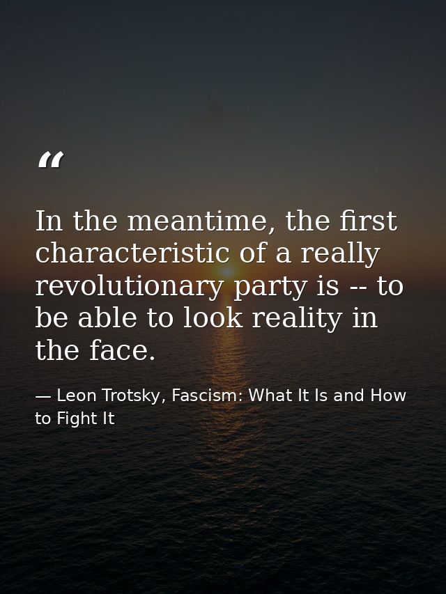 In the meantime, the first characteristic of a really revolutionary party is -- to be able to look reality in the face. — Leon Trotsky, Fascism: What It Is and How to Fight It
