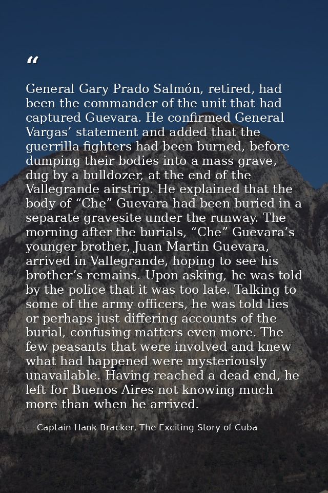 General Gary Prado Salmón, retired, had been the commander of the unit that had captured Guevara. He confirmed General V — Captain Hank Bracker, The Exciting Story of Cuba
