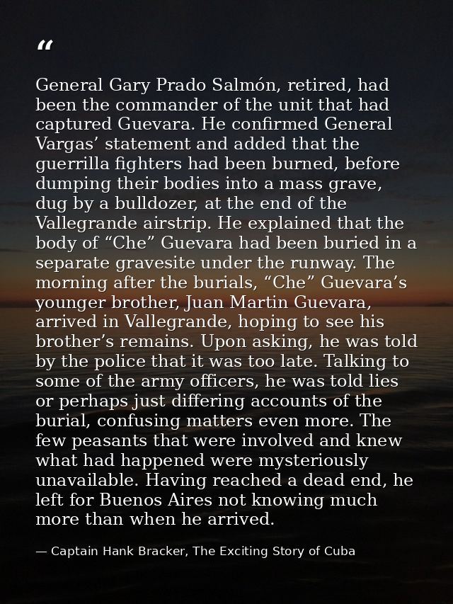 General Gary Prado Salmón, retired, had been the commander of the unit that had captured Guevara. He confirmed General V — Captain Hank Bracker, The Exciting Story of Cuba