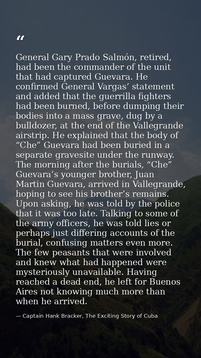 General Gary Prado Salmón, retired, had been the commander of the unit that had captured Guevara. He confirmed General V — Captain Hank Bracker, The Exciting Story of Cuba