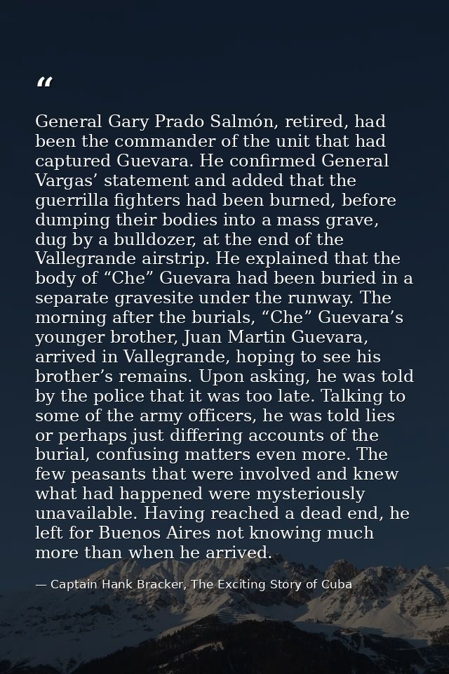 General Gary Prado Salmón, retired, had been the commander of the unit that had captured Guevara. He confirmed General V — Captain Hank Bracker, The Exciting Story of Cuba