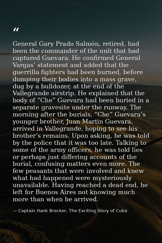 General Gary Prado Salmón, retired, had been the commander of the unit that had captured Guevara. He confirmed General V — Captain Hank Bracker, The Exciting Story of Cuba
