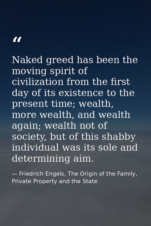 Naked greed has been the moving spirit of civilization from the first day of its existence to the present time; wealth,  — Friedrich Engels, The Origin of the Family, Private Property and the State