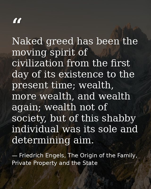 Naked greed has been the moving spirit of civilization from the first day of its existence to the present time; wealth,  — Friedrich Engels, The Origin of the Family, Private Property and the State