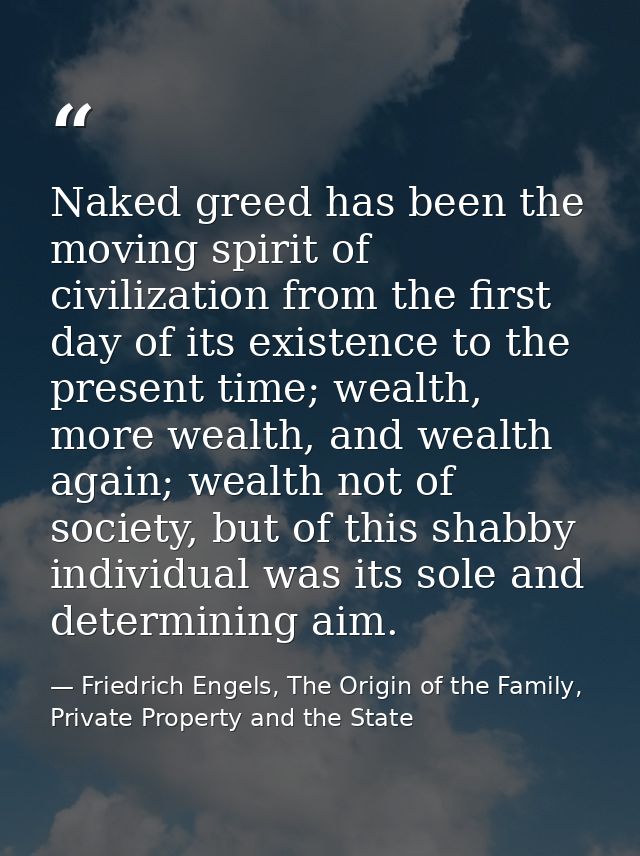 Naked greed has been the moving spirit of civilization from the first day of its existence to the present time; wealth,  — Friedrich Engels, The Origin of the Family, Private Property and the State