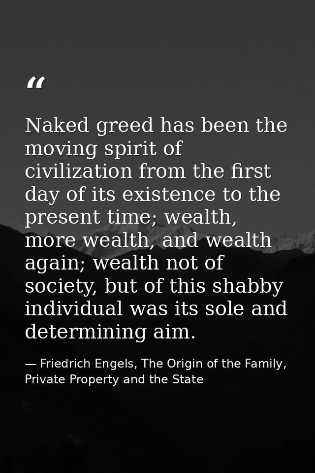 Naked greed has been the moving spirit of civilization from the first day of its existence to the present time; wealth,  — Friedrich Engels, The Origin of the Family, Private Property and the State