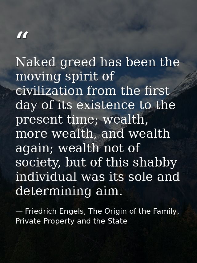 Naked greed has been the moving spirit of civilization from the first day of its existence to the present time; wealth,  — Friedrich Engels, The Origin of the Family, Private Property and the State