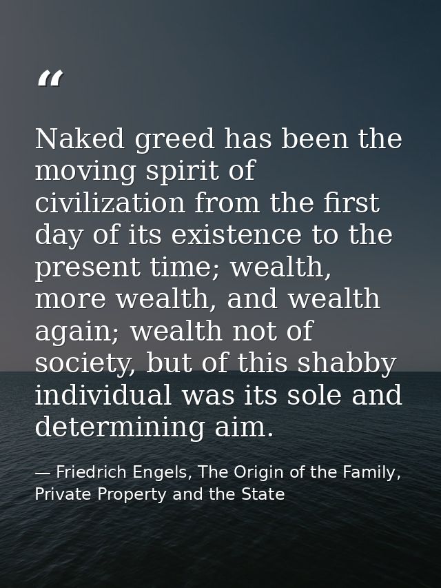 Naked greed has been the moving spirit of civilization from the first day of its existence to the present time; wealth,  — Friedrich Engels, The Origin of the Family, Private Property and the State