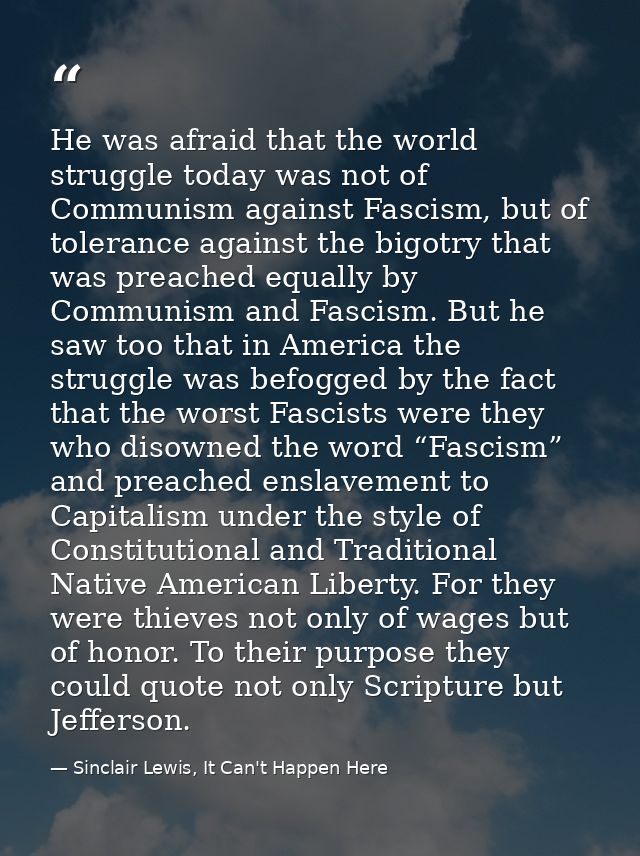 He was afraid that the world struggle today was not of Communism against Fascism, but of tolerance against the bigotry t — Sinclair Lewis, It Can't Happen Here