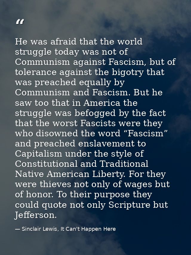 He was afraid that the world struggle today was not of Communism against Fascism, but of tolerance against the bigotry t — Sinclair Lewis, It Can't Happen Here