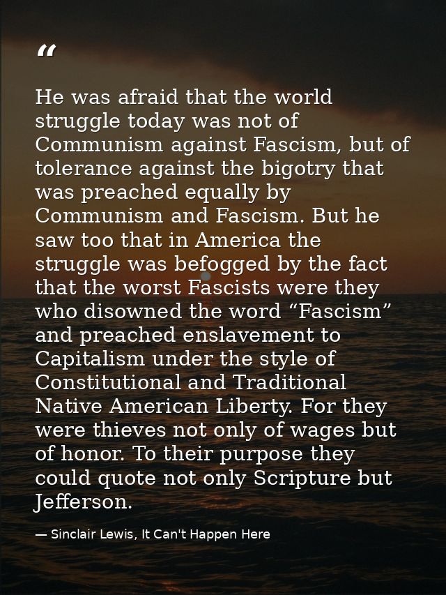 He was afraid that the world struggle today was not of Communism against Fascism, but of tolerance against the bigotry t — Sinclair Lewis, It Can't Happen Here
