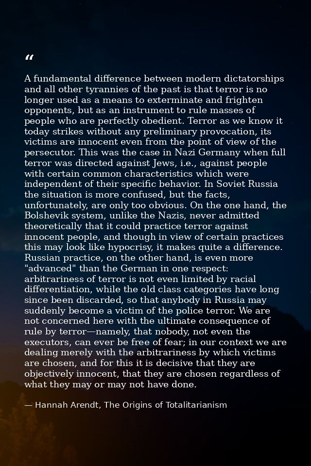 A fundamental difference between modern dictatorships and all other tyrannies of the past is that terror is no longer us — Hannah Arendt, The Origins of Totalitarianism