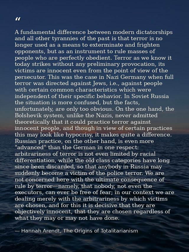 A fundamental difference between modern dictatorships and all other tyrannies of the past is that terror is no longer us — Hannah Arendt, The Origins of Totalitarianism