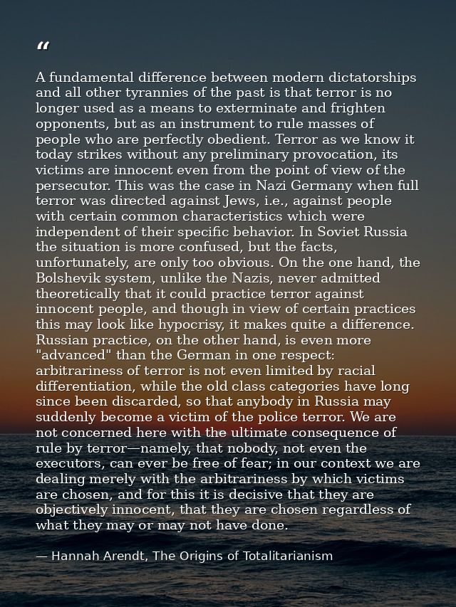 A fundamental difference between modern dictatorships and all other tyrannies of the past is that terror is no longer us — Hannah Arendt, The Origins of Totalitarianism