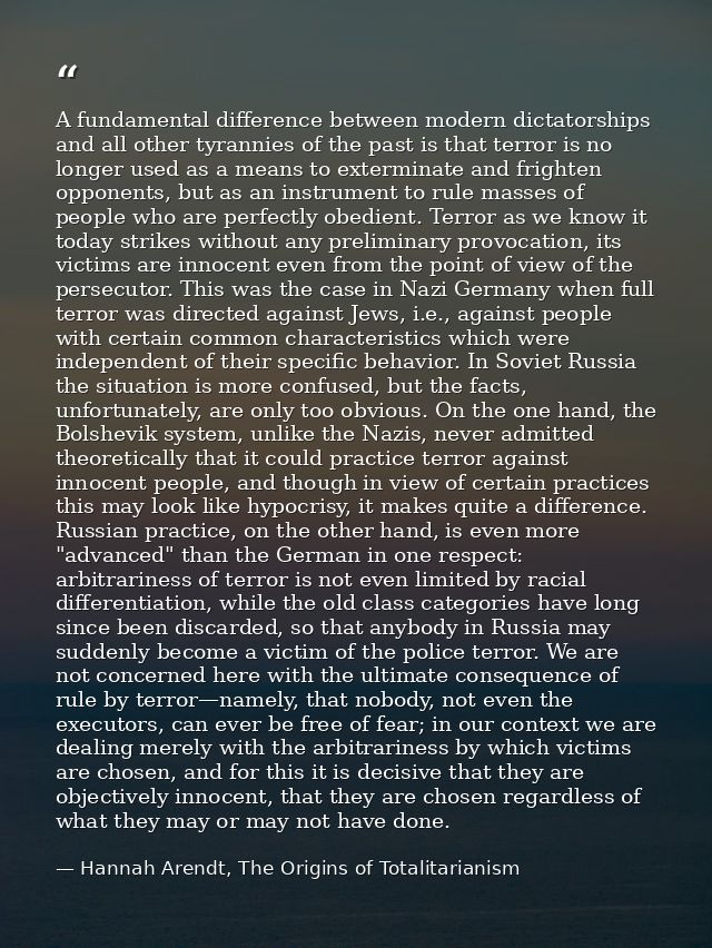 A fundamental difference between modern dictatorships and all other tyrannies of the past is that terror is no longer us — Hannah Arendt, The Origins of Totalitarianism