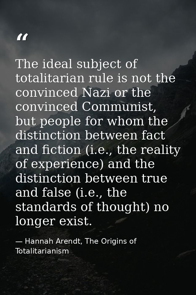 The ideal subject of totalitarian rule is not the convinced Nazi or the convinced Communist, but people for whom the dis — Hannah Arendt, The Origins of Totalitarianism