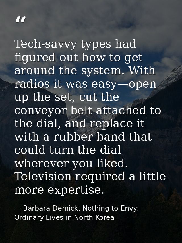 Tech-savvy types had figured out how to get around the system. With radios it was easy—open up the set, cut the conveyor — Barbara Demick, Nothing to Envy: Ordinary Lives in North Korea