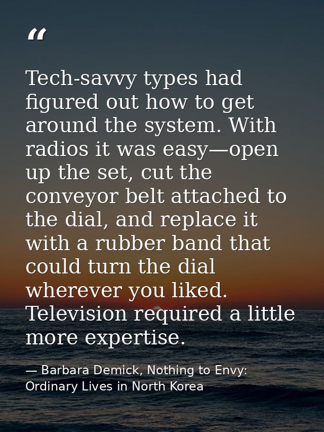 Tech-savvy types had figured out how to get around the system. With radios it was easy—open up the set, cut the conveyor — Barbara Demick, Nothing to Envy: Ordinary Lives in North Korea