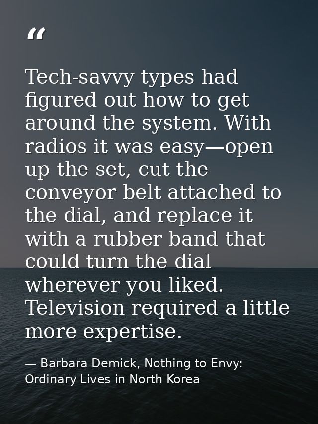 Tech-savvy types had figured out how to get around the system. With radios it was easy—open up the set, cut the conveyor — Barbara Demick, Nothing to Envy: Ordinary Lives in North Korea