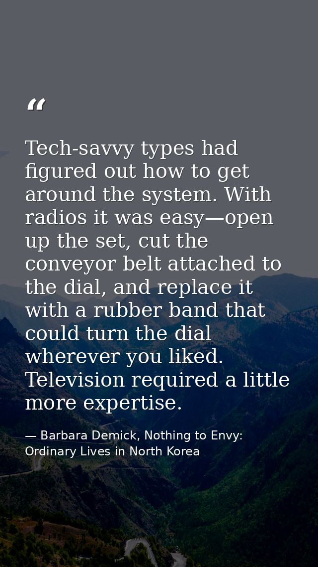 Tech-savvy types had figured out how to get around the system. With radios it was easy—open up the set, cut the conveyor — Barbara Demick, Nothing to Envy: Ordinary Lives in North Korea