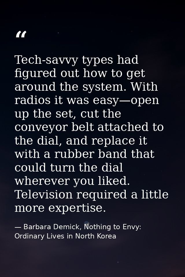 Tech-savvy types had figured out how to get around the system. With radios it was easy—open up the set, cut the conveyor — Barbara Demick, Nothing to Envy: Ordinary Lives in North Korea