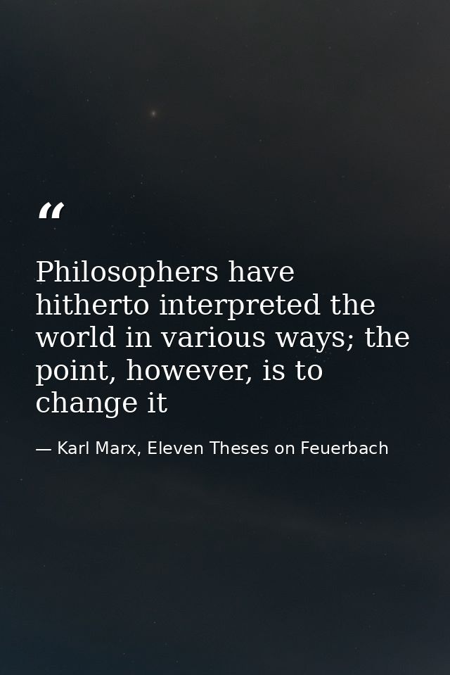Philosophers have hitherto interpreted the world in various ways; the point, however, is to change it — Karl Marx, Eleven Theses on Feuerbach