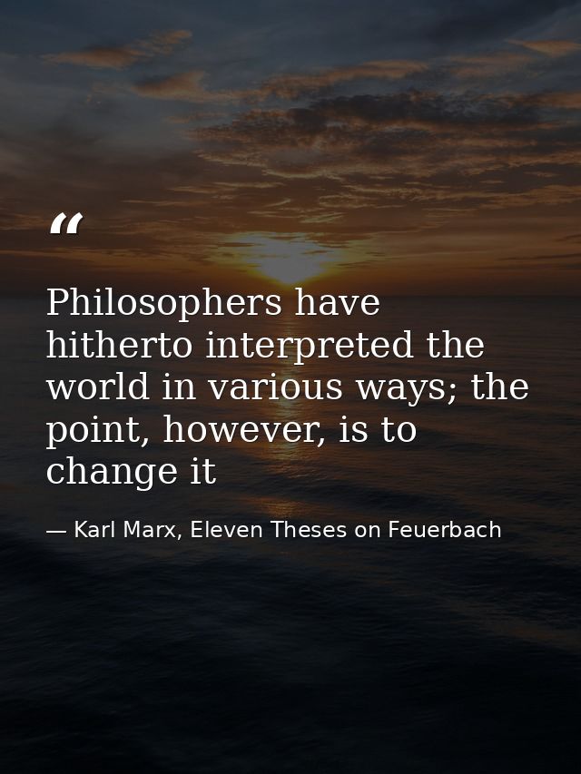 Philosophers have hitherto interpreted the world in various ways; the point, however, is to change it — Karl Marx, Eleven Theses on Feuerbach